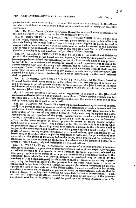 So  Fist LEGISLATURE-SINTIE CALLED SESS1ON 2o, 9 4y contraled substanes, o on cslens Ut conteld sultanee v is vt to he offense o which the deendant was comvicted, Ut he defendant submit to i e rooer e substanees.  0] e Texas Houn of Criminal Jusice bosrd) by rule shall adept procedures for he adminisiration of wsts Toqu by the subsetion o]  Sec. 9. DUTY T0 PROVIDE [0ARD-WITH] INFORMATION. 1t shall be the of any jodge, dstrict storney. comny attormey, ke officer, o iher bl phieios of he saie having information with reltrence 1o any prisoner cigibl for parols 1o send . xriting such informlion 31y e in i possesion o wndor L Someeh b he-porror ‘and parolesdiviston (Lasril, upon request of sny meimber o the Saard o Posdonsons Paroles o employee of the pardons and parale dreiion {hareaty  Sec. 10, ACCESS TO PRISONERS. It shall b the duty o the nsittionl division to grant to the members of the board and employees of he pardoss and pereles dhoinon. J esceradi ) scces a 3l ressonabi Uimes to any prisoner, o provide for the members and employees (bord] o such representatives fochns hrt communicating with and bserving such prisoner, 3nd 1o Turmih to the membeos orch eriplayces [baard] such reports 35 (he members and evployees (voord] shall veqee concerning ihe conduct nd Character of any prisoner n thel cusiody and any sther fone deeimed by @ parole panc [tha-baard] pertment in deermining whotr sach e hail e paroldd  INFORMATION AND ATGUMENTS [T0-BOARD].(2) Th Texas Doard of  ! Justice shall adopt rules 3 1o the submission 3nd presentatin of nfocmetion  and ariumens o parole panels and he pardons and paroies (e pacor ok Borson  snd-Sarelee] division for anl i behll of 11y person within Uhe otsdicton of o paneton  Ghe diviion (that bossa]  ), A1l persons presenting information or srguments o o panel or the (Board-of  ) division shal subimt herewith an 303w siting whesher amy Tos  s been paid o ia 1 be aid Lo thei services in dh cose, he amount o s Foe Wy 30d by whom such fea & paid or 1o be pud  Sec. 12, SUBPOENAS. Parole [Tha-mambers-o-the-board, sting.in pasole] panlsy ehal] ave power o saue subjoenas requiing he attendance of soch witoesses aod 0  fcton of such records, books, papers, and documens a5 i sy deem necessany for nvestigation of the case of any person belore it Subpoenas may be sigred wud tatns sdminitered by any member of he bosrd. Subpoenss o ssved may b semved by 3 sherit, a consiable, @ plice, paroi, or probation offier, o Another law enforeemint ficer in the same matner 33 simlsr process i courts of record Daving ovignal iurisdicton of criminal actions.~ Any person who testiis falsely or s 1o gt o ubpoensed o [l o reuses o prodice such mtaril porsuant t the subpocen shall o SUbject Lo the same orders and penaiie o which s person before & cour s subjuct Ay gourts of record having originl juisdction of crimnal actions, son spplhatios of sr) board, may i thec discrtion compel the atiendanee of wincases, o reiucinerof weh materil, and th giving of testimany before the bosrd, by an stiachment for somtompt o ctherwise in the same mamner 33 production of evilence may be compelied bofore puch courts o record having original jursdicton of criminal actons  Sec. 13 WARRANTS. G) A warrant for the return of a parold prisone,  prisoner relessed o mandatory supervision:o prisoner released elthough not bsbi foy refoms & resident released 1o A preparcle or work foloug  members of (ih-Lossd-ssing o] paele i, o by the bourd on onder .t beltvd Uk he has Been efcased it  the aws o Ui state or o the United Staes, ilated s condibon of s e Ly superiion o candiionl ardon o when b Sircumstance e S vt poses 3 Ganie Lo ocioty Tt warrina h imnedii eiocn o a2 Zarmaot Sl e lfcrs mamad e o ke Sty o ek 00 deloin o ot the prisoner umil the pardans and poroies sesin e B o  